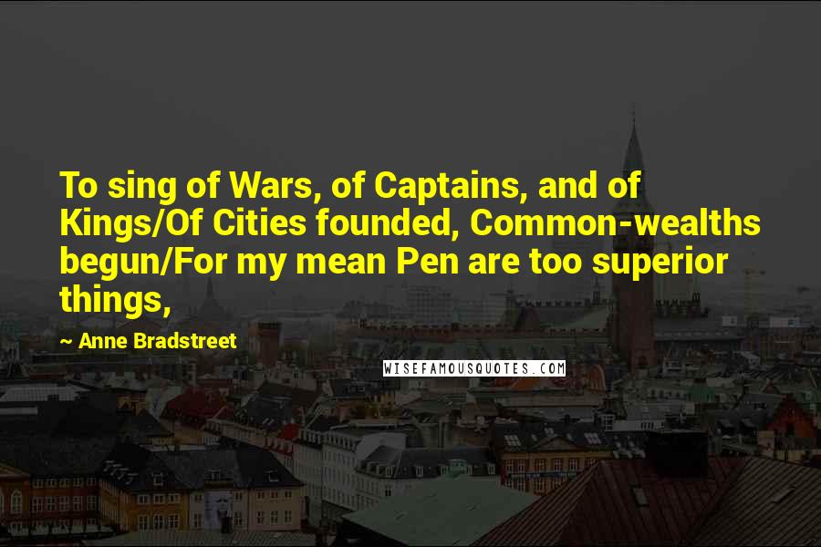 Anne Bradstreet Quotes: To sing of Wars, of Captains, and of Kings/Of Cities founded, Common-wealths begun/For my mean Pen are too superior things,