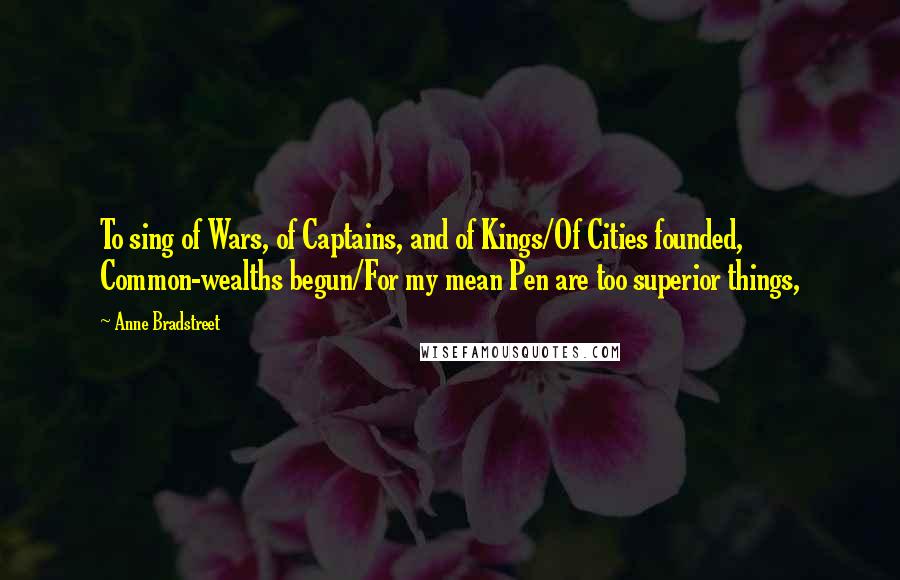 Anne Bradstreet Quotes: To sing of Wars, of Captains, and of Kings/Of Cities founded, Common-wealths begun/For my mean Pen are too superior things,