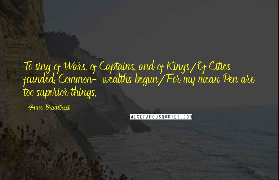 Anne Bradstreet Quotes: To sing of Wars, of Captains, and of Kings/Of Cities founded, Common-wealths begun/For my mean Pen are too superior things,