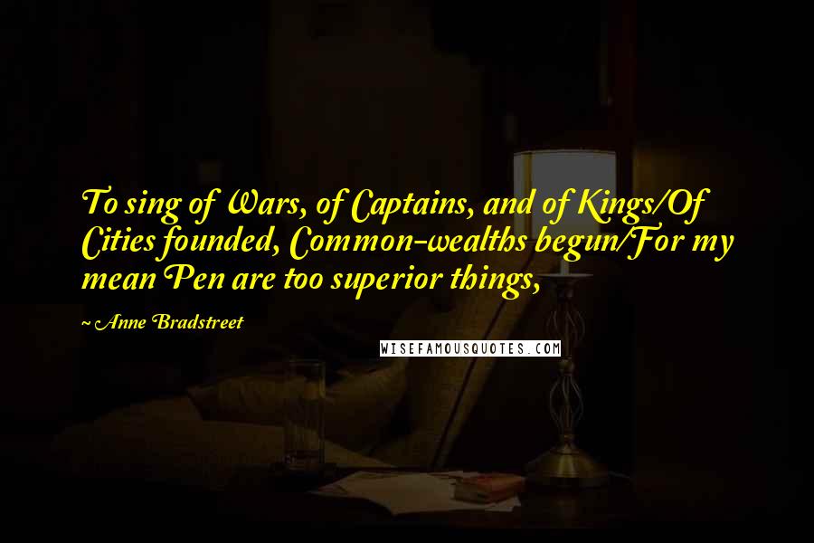 Anne Bradstreet Quotes: To sing of Wars, of Captains, and of Kings/Of Cities founded, Common-wealths begun/For my mean Pen are too superior things,