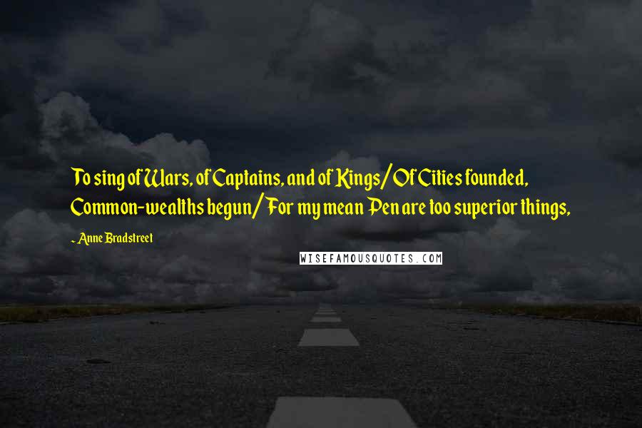 Anne Bradstreet Quotes: To sing of Wars, of Captains, and of Kings/Of Cities founded, Common-wealths begun/For my mean Pen are too superior things,