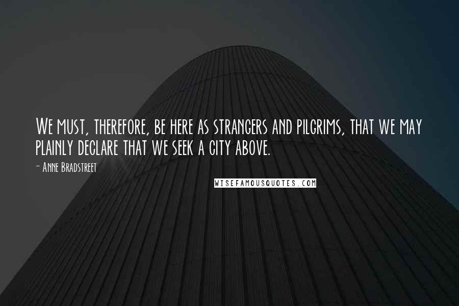 Anne Bradstreet Quotes: We must, therefore, be here as strangers and pilgrims, that we may plainly declare that we seek a city above.