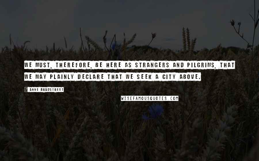 Anne Bradstreet Quotes: We must, therefore, be here as strangers and pilgrims, that we may plainly declare that we seek a city above.