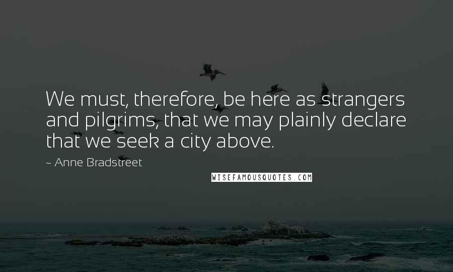 Anne Bradstreet Quotes: We must, therefore, be here as strangers and pilgrims, that we may plainly declare that we seek a city above.