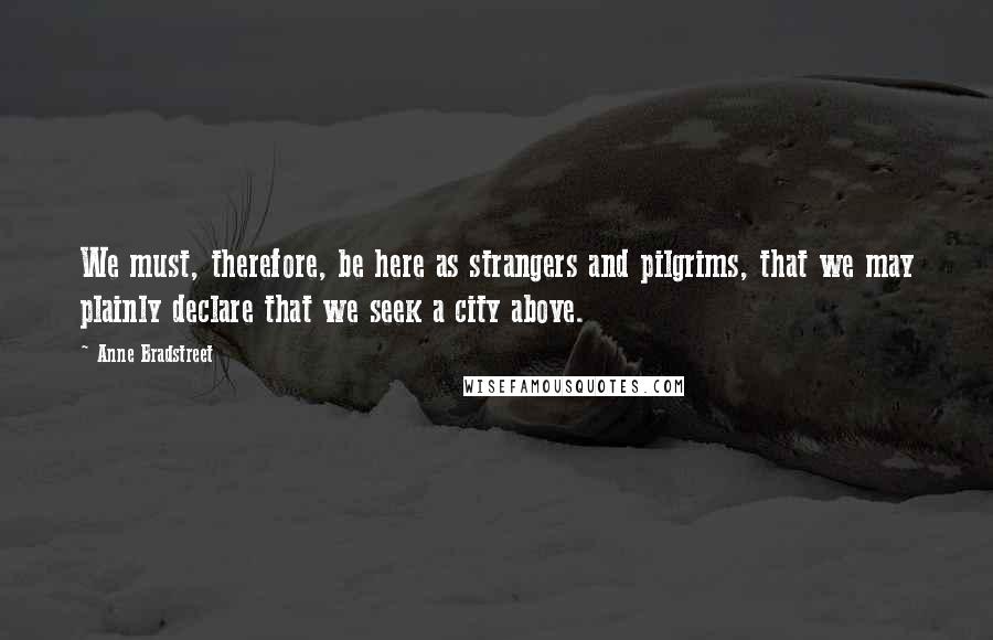 Anne Bradstreet Quotes: We must, therefore, be here as strangers and pilgrims, that we may plainly declare that we seek a city above.