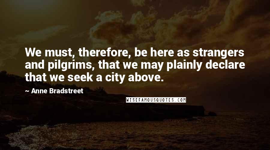 Anne Bradstreet Quotes: We must, therefore, be here as strangers and pilgrims, that we may plainly declare that we seek a city above.