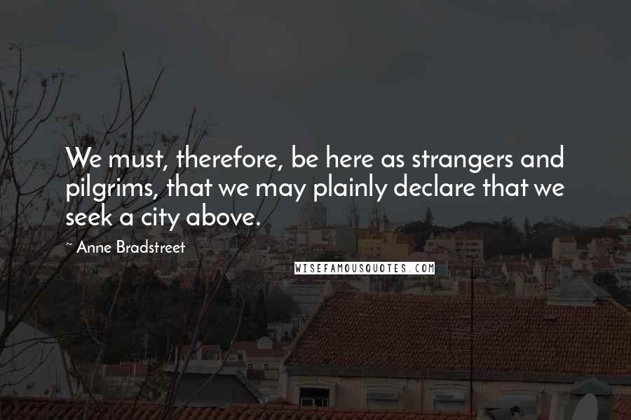 Anne Bradstreet Quotes: We must, therefore, be here as strangers and pilgrims, that we may plainly declare that we seek a city above.