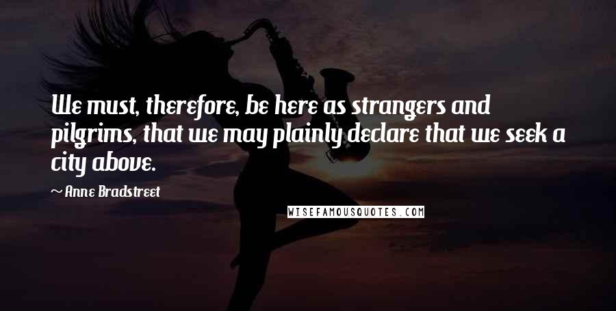 Anne Bradstreet Quotes: We must, therefore, be here as strangers and pilgrims, that we may plainly declare that we seek a city above.