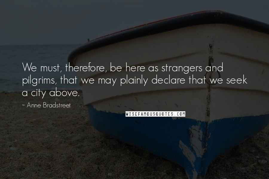 Anne Bradstreet Quotes: We must, therefore, be here as strangers and pilgrims, that we may plainly declare that we seek a city above.