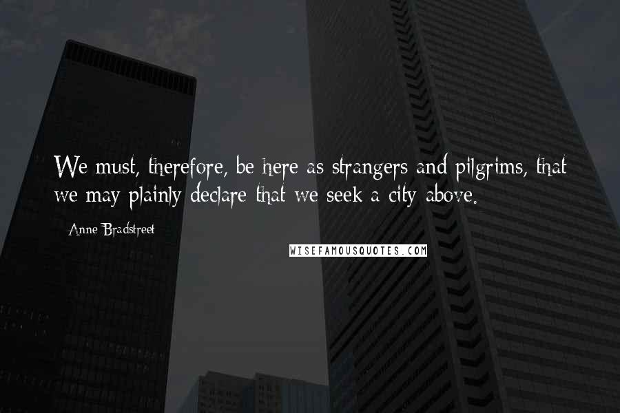 Anne Bradstreet Quotes: We must, therefore, be here as strangers and pilgrims, that we may plainly declare that we seek a city above.