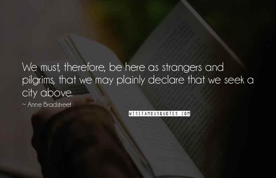 Anne Bradstreet Quotes: We must, therefore, be here as strangers and pilgrims, that we may plainly declare that we seek a city above.