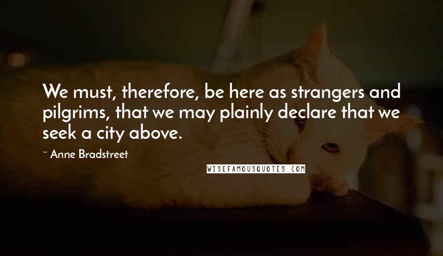 Anne Bradstreet Quotes: We must, therefore, be here as strangers and pilgrims, that we may plainly declare that we seek a city above.