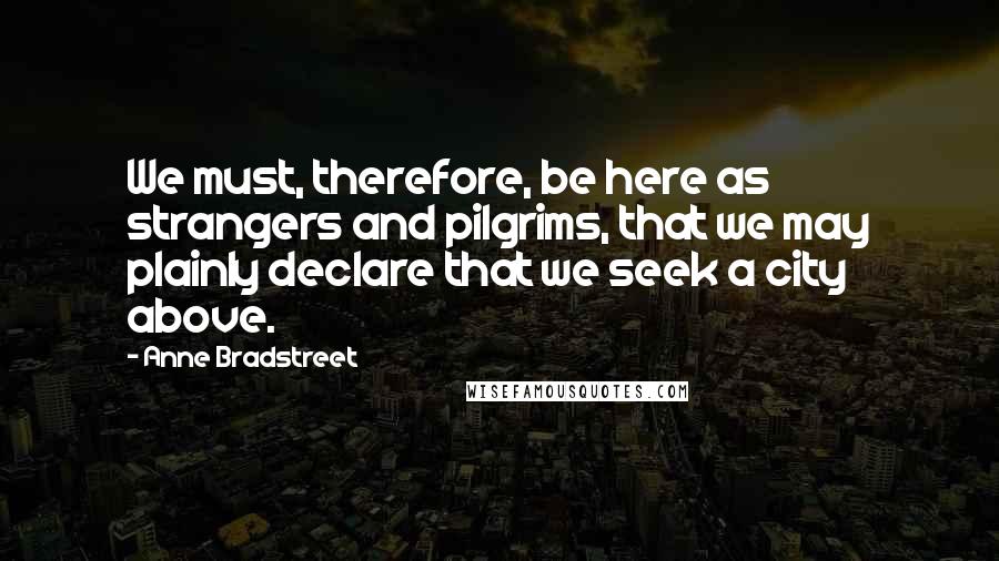 Anne Bradstreet Quotes: We must, therefore, be here as strangers and pilgrims, that we may plainly declare that we seek a city above.