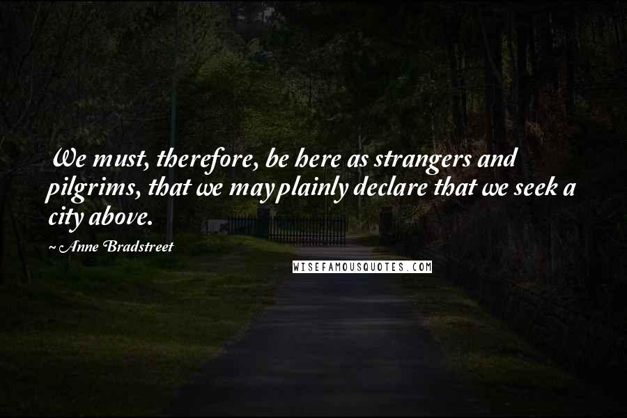 Anne Bradstreet Quotes: We must, therefore, be here as strangers and pilgrims, that we may plainly declare that we seek a city above.