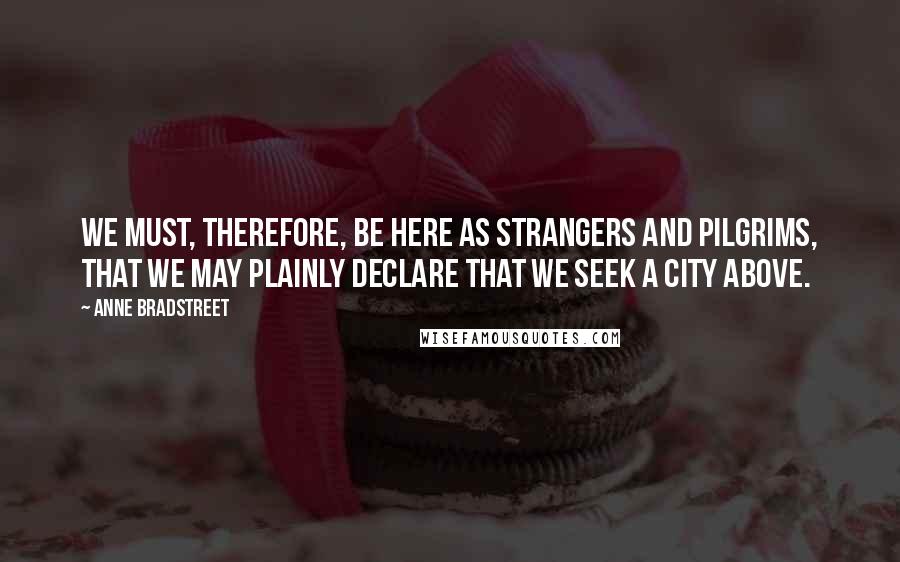 Anne Bradstreet Quotes: We must, therefore, be here as strangers and pilgrims, that we may plainly declare that we seek a city above.