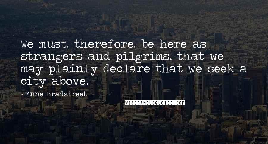 Anne Bradstreet Quotes: We must, therefore, be here as strangers and pilgrims, that we may plainly declare that we seek a city above.