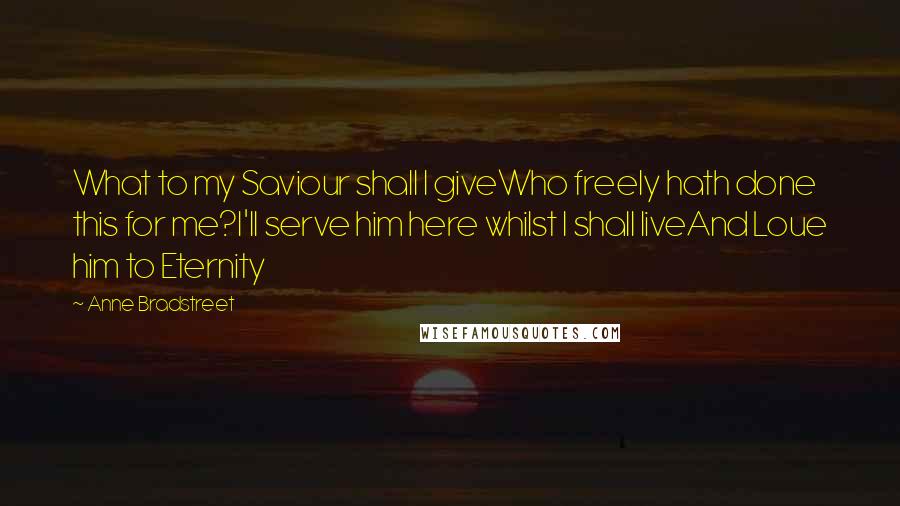 Anne Bradstreet Quotes: What to my Saviour shall I giveWho freely hath done this for me?I'll serve him here whilst I shall liveAnd Loue him to Eternity
