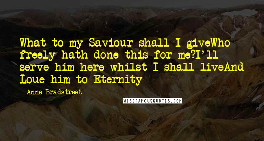 Anne Bradstreet Quotes: What to my Saviour shall I giveWho freely hath done this for me?I'll serve him here whilst I shall liveAnd Loue him to Eternity