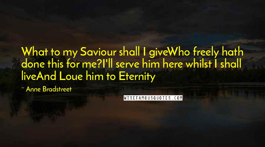 Anne Bradstreet Quotes: What to my Saviour shall I giveWho freely hath done this for me?I'll serve him here whilst I shall liveAnd Loue him to Eternity