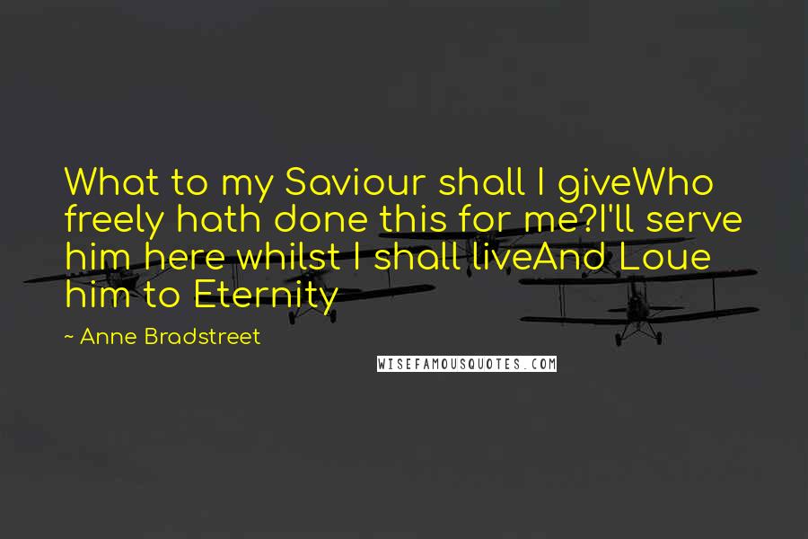 Anne Bradstreet Quotes: What to my Saviour shall I giveWho freely hath done this for me?I'll serve him here whilst I shall liveAnd Loue him to Eternity