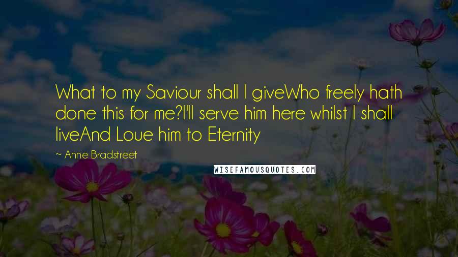 Anne Bradstreet Quotes: What to my Saviour shall I giveWho freely hath done this for me?I'll serve him here whilst I shall liveAnd Loue him to Eternity