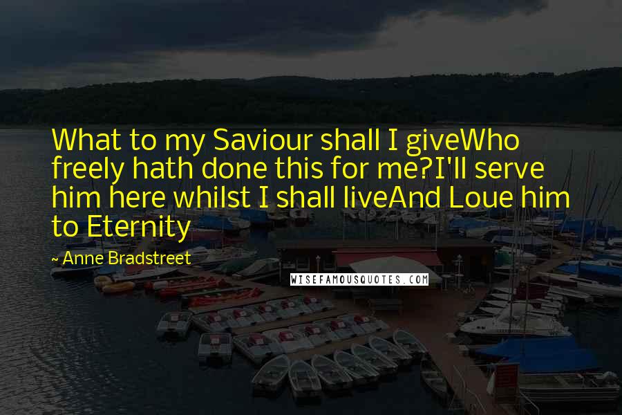 Anne Bradstreet Quotes: What to my Saviour shall I giveWho freely hath done this for me?I'll serve him here whilst I shall liveAnd Loue him to Eternity