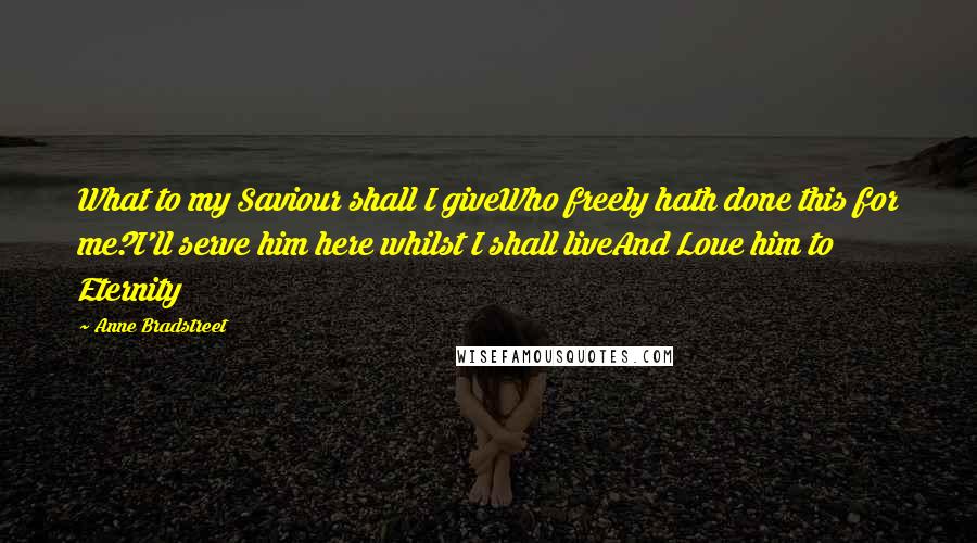 Anne Bradstreet Quotes: What to my Saviour shall I giveWho freely hath done this for me?I'll serve him here whilst I shall liveAnd Loue him to Eternity