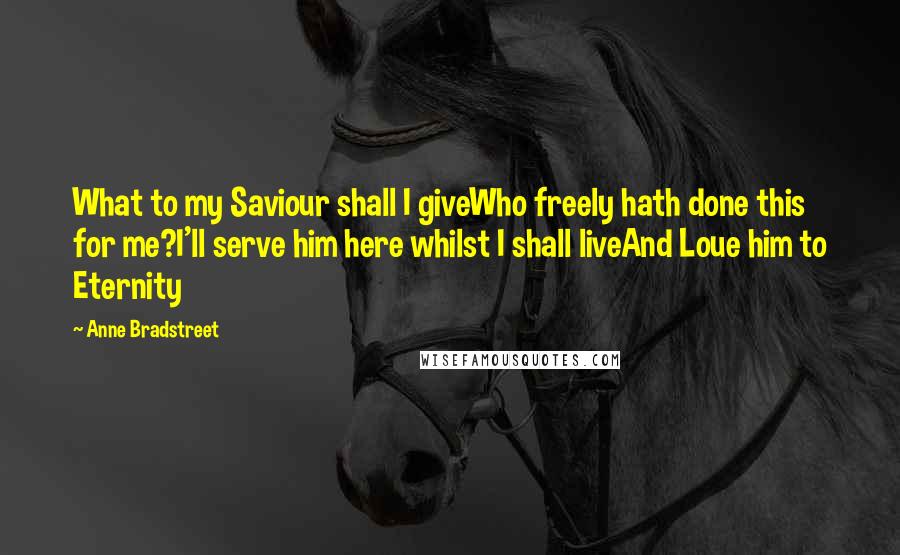 Anne Bradstreet Quotes: What to my Saviour shall I giveWho freely hath done this for me?I'll serve him here whilst I shall liveAnd Loue him to Eternity