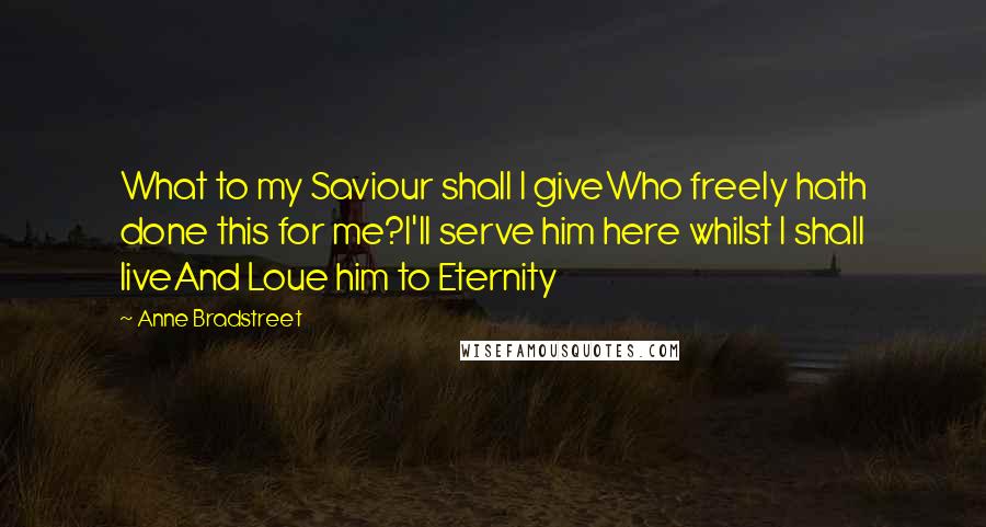 Anne Bradstreet Quotes: What to my Saviour shall I giveWho freely hath done this for me?I'll serve him here whilst I shall liveAnd Loue him to Eternity