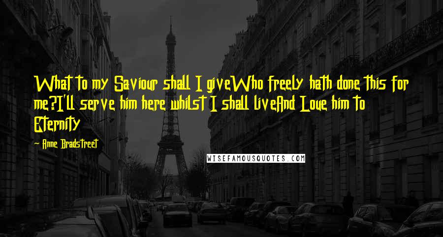 Anne Bradstreet Quotes: What to my Saviour shall I giveWho freely hath done this for me?I'll serve him here whilst I shall liveAnd Loue him to Eternity