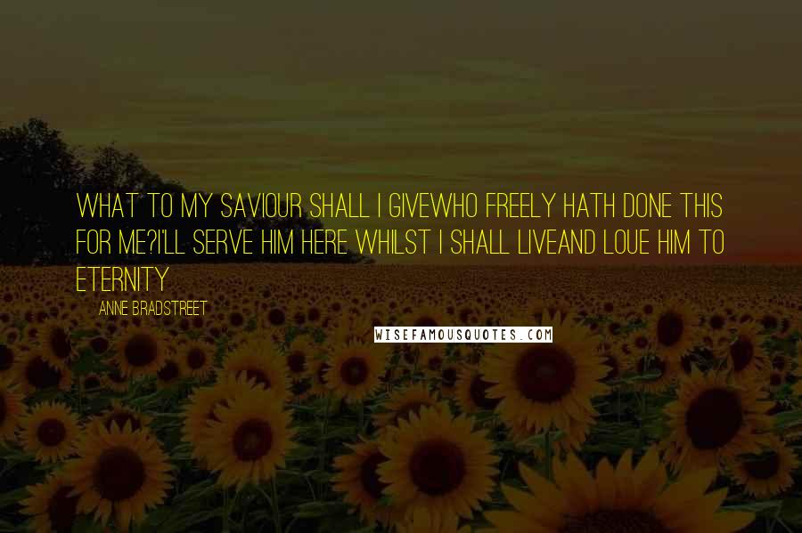 Anne Bradstreet Quotes: What to my Saviour shall I giveWho freely hath done this for me?I'll serve him here whilst I shall liveAnd Loue him to Eternity