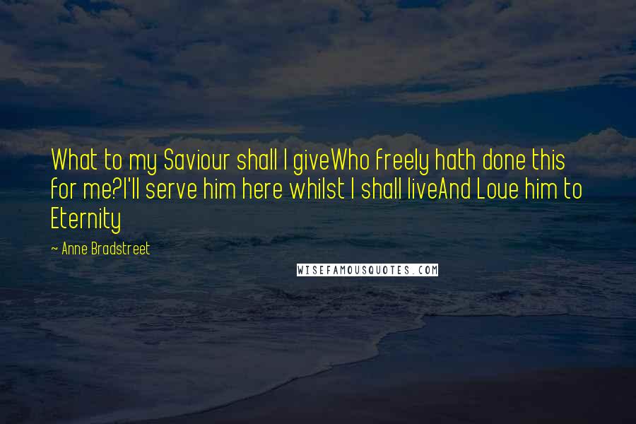 Anne Bradstreet Quotes: What to my Saviour shall I giveWho freely hath done this for me?I'll serve him here whilst I shall liveAnd Loue him to Eternity