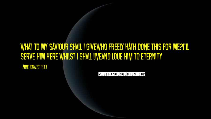 Anne Bradstreet Quotes: What to my Saviour shall I giveWho freely hath done this for me?I'll serve him here whilst I shall liveAnd Loue him to Eternity