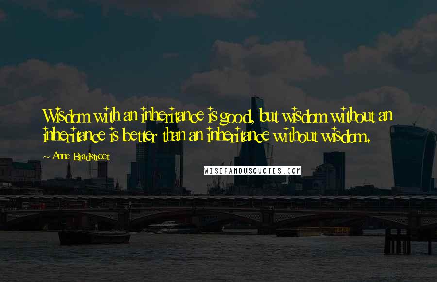 Anne Bradstreet Quotes: Wisdom with an inheritance is good, but wisdom without an inheritance is better than an inheritance without wisdom.