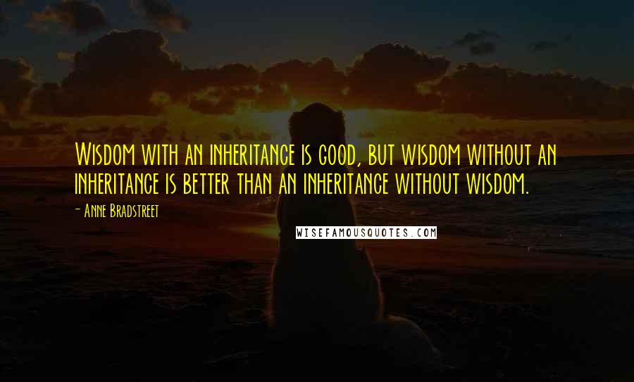 Anne Bradstreet Quotes: Wisdom with an inheritance is good, but wisdom without an inheritance is better than an inheritance without wisdom.