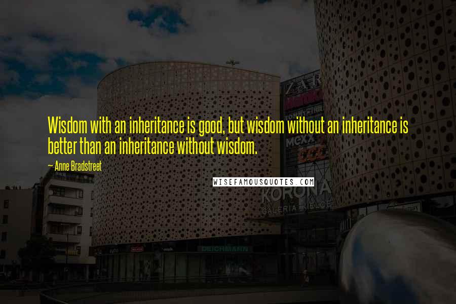 Anne Bradstreet Quotes: Wisdom with an inheritance is good, but wisdom without an inheritance is better than an inheritance without wisdom.