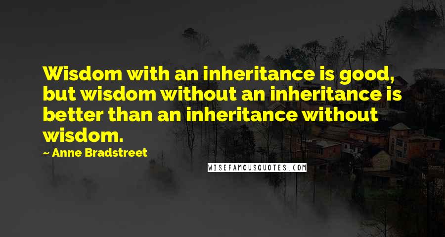 Anne Bradstreet Quotes: Wisdom with an inheritance is good, but wisdom without an inheritance is better than an inheritance without wisdom.