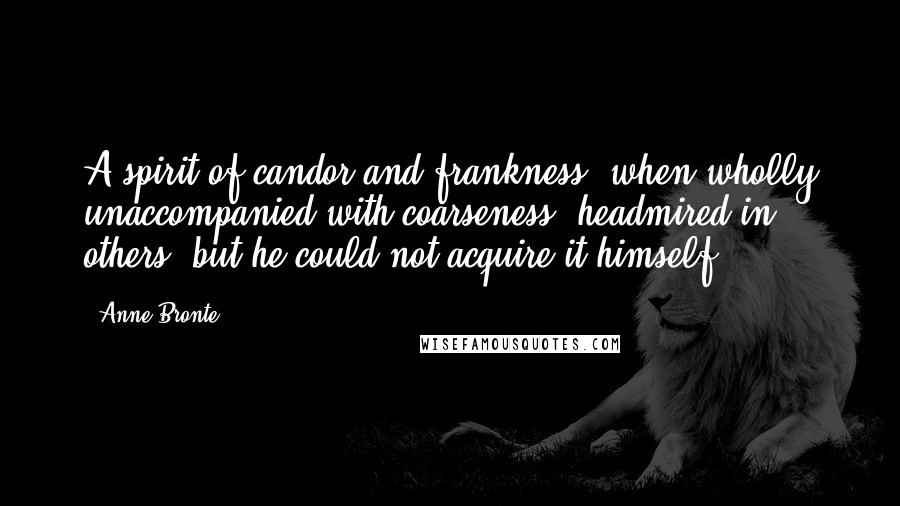 Anne Bronte Quotes: A spirit of candor and frankness, when wholly unaccompanied with coarseness, headmired in others, but he could not acquire it himself.