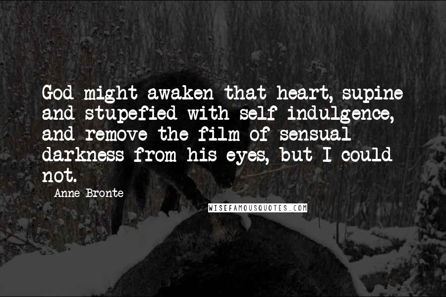 Anne Bronte Quotes: God might awaken that heart, supine and stupefied with self-indulgence, and remove the film of sensual darkness from his eyes, but I could not.