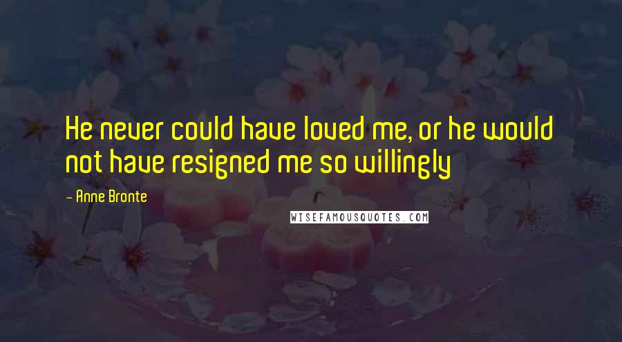 Anne Bronte Quotes: He never could have loved me, or he would not have resigned me so willingly