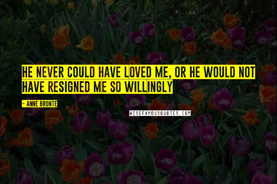 Anne Bronte Quotes: He never could have loved me, or he would not have resigned me so willingly