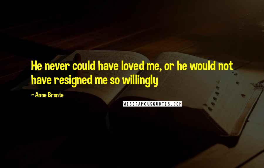 Anne Bronte Quotes: He never could have loved me, or he would not have resigned me so willingly