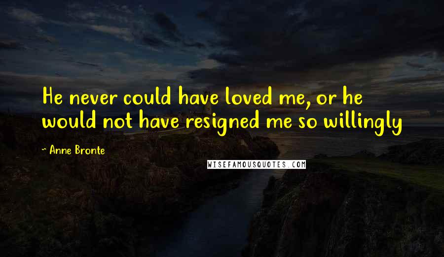Anne Bronte Quotes: He never could have loved me, or he would not have resigned me so willingly