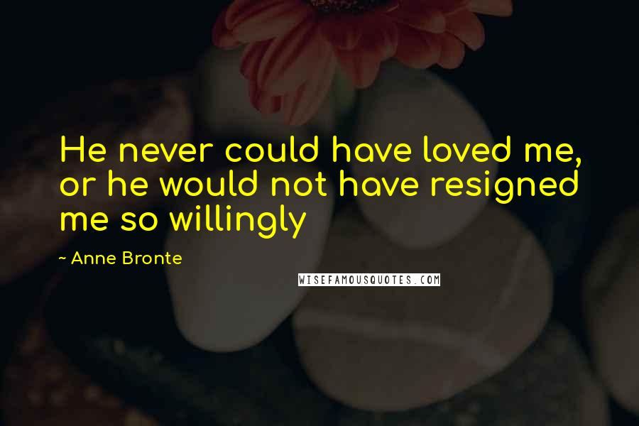Anne Bronte Quotes: He never could have loved me, or he would not have resigned me so willingly