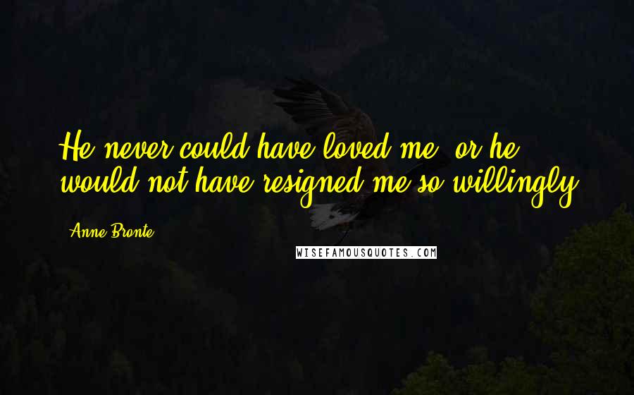 Anne Bronte Quotes: He never could have loved me, or he would not have resigned me so willingly