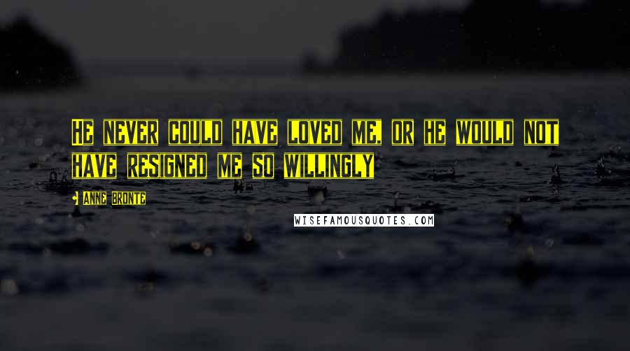 Anne Bronte Quotes: He never could have loved me, or he would not have resigned me so willingly