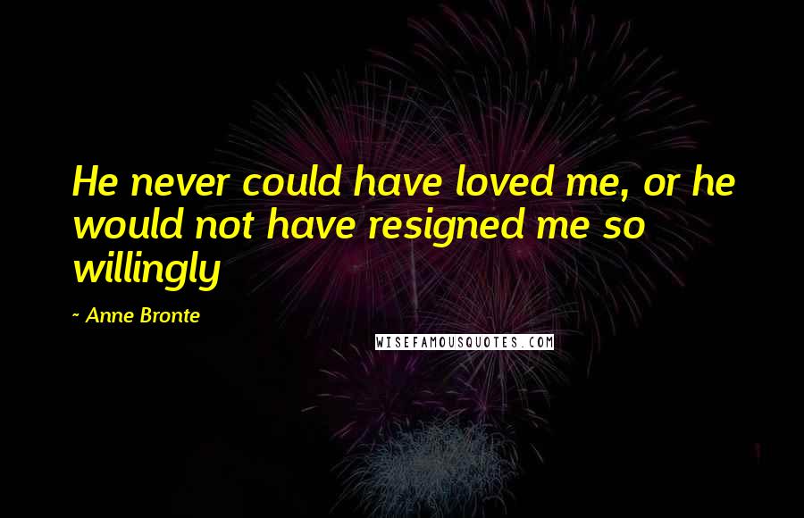Anne Bronte Quotes: He never could have loved me, or he would not have resigned me so willingly