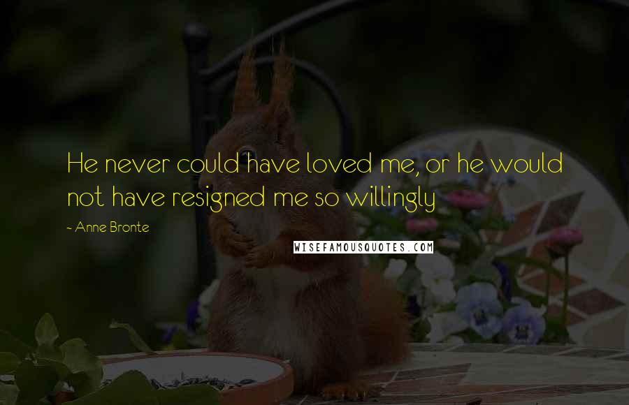 Anne Bronte Quotes: He never could have loved me, or he would not have resigned me so willingly