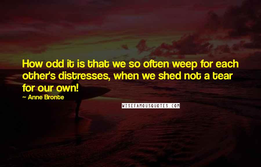 Anne Bronte Quotes: How odd it is that we so often weep for each other's distresses, when we shed not a tear for our own!