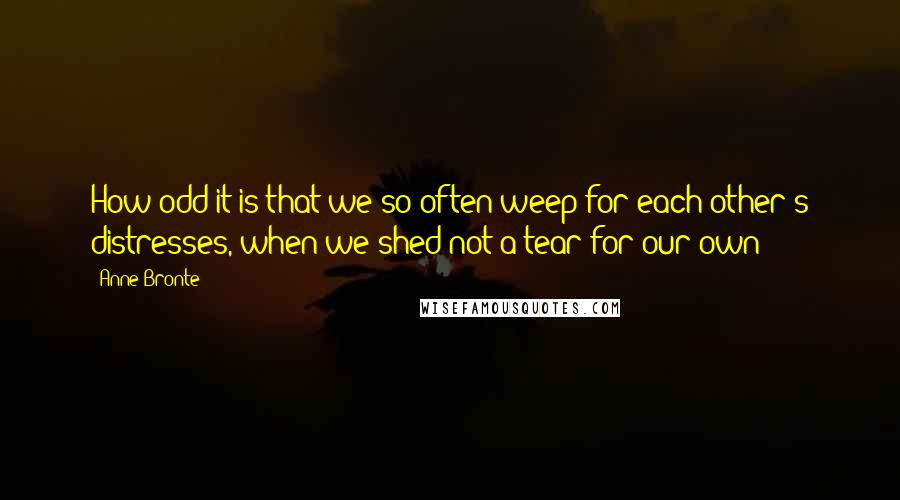 Anne Bronte Quotes: How odd it is that we so often weep for each other's distresses, when we shed not a tear for our own!